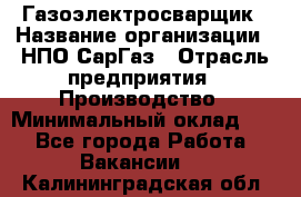 Газоэлектросварщик › Название организации ­ НПО СарГаз › Отрасль предприятия ­ Производство › Минимальный оклад ­ 1 - Все города Работа » Вакансии   . Калининградская обл.